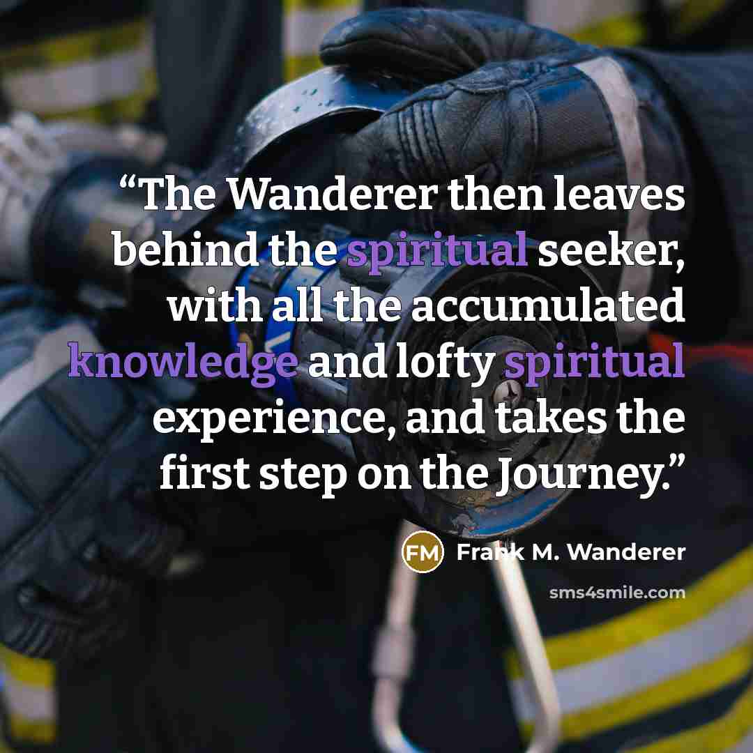 “The Wanderer then leaves behind the spiritual seeker, with all the accumulated knowledge and lofty spiritual experience, and takes the first step on the Journey.” quote by Frank M. Wanderer