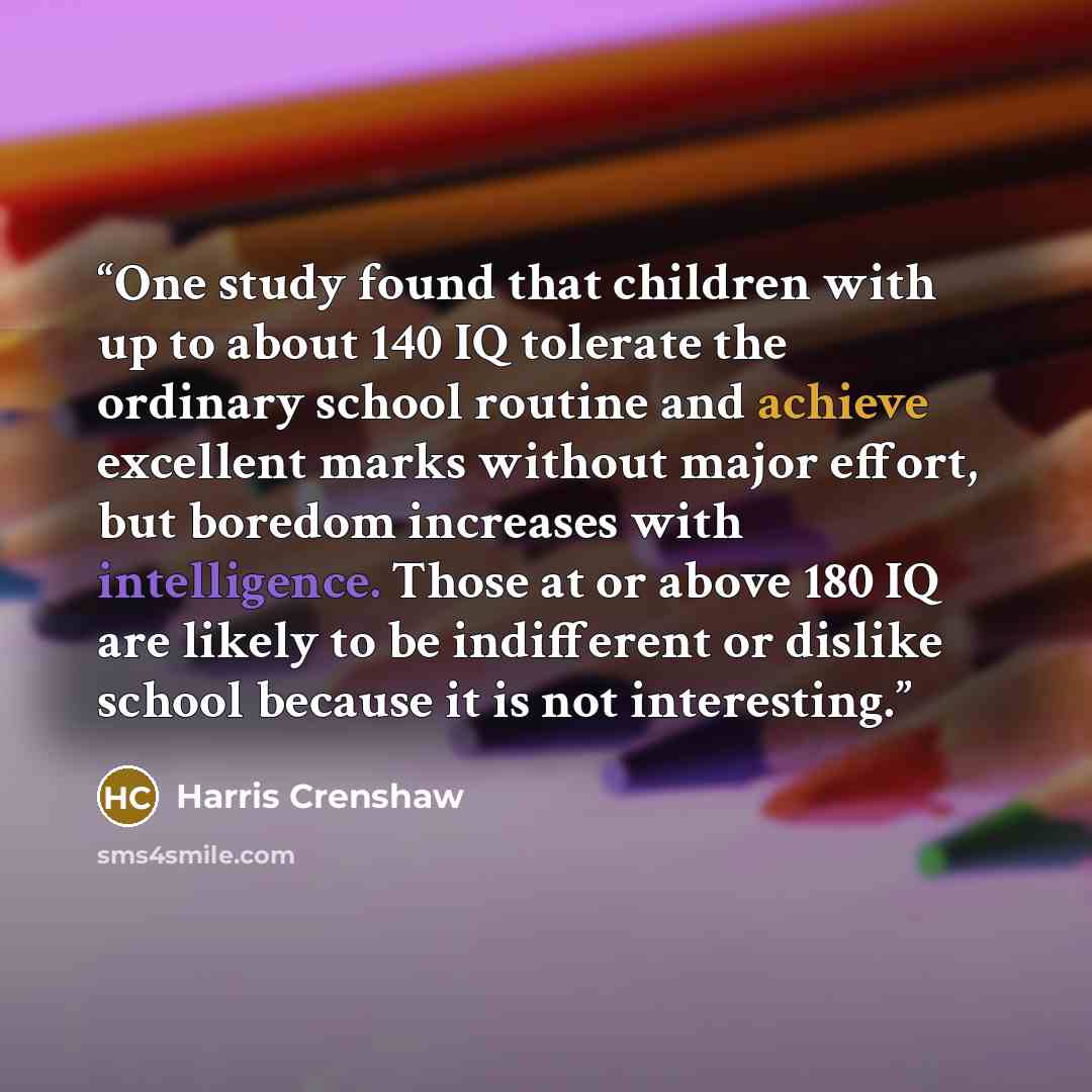 “One study found that children with up to about 140 IQ tolerate the ordinary school routine and achieve excellent marks without major effort, but boredom increases with intelligence. Those at or above 180 IQ are likely to be indifferent or dislike school because it is not interesting.” quote by Harris Crenshaw