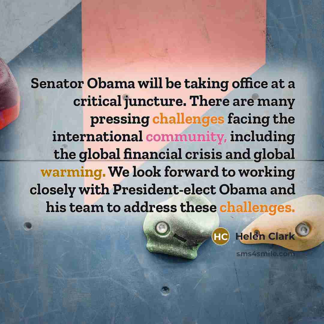 “Senator Obama will be taking office at a critical juncture. There are many pressing challenges facing the international community, including the global financial crisis and global warming. We look forward to working closely with President-elect Obama and his team to address these challenges.” quote by Helen Clark
