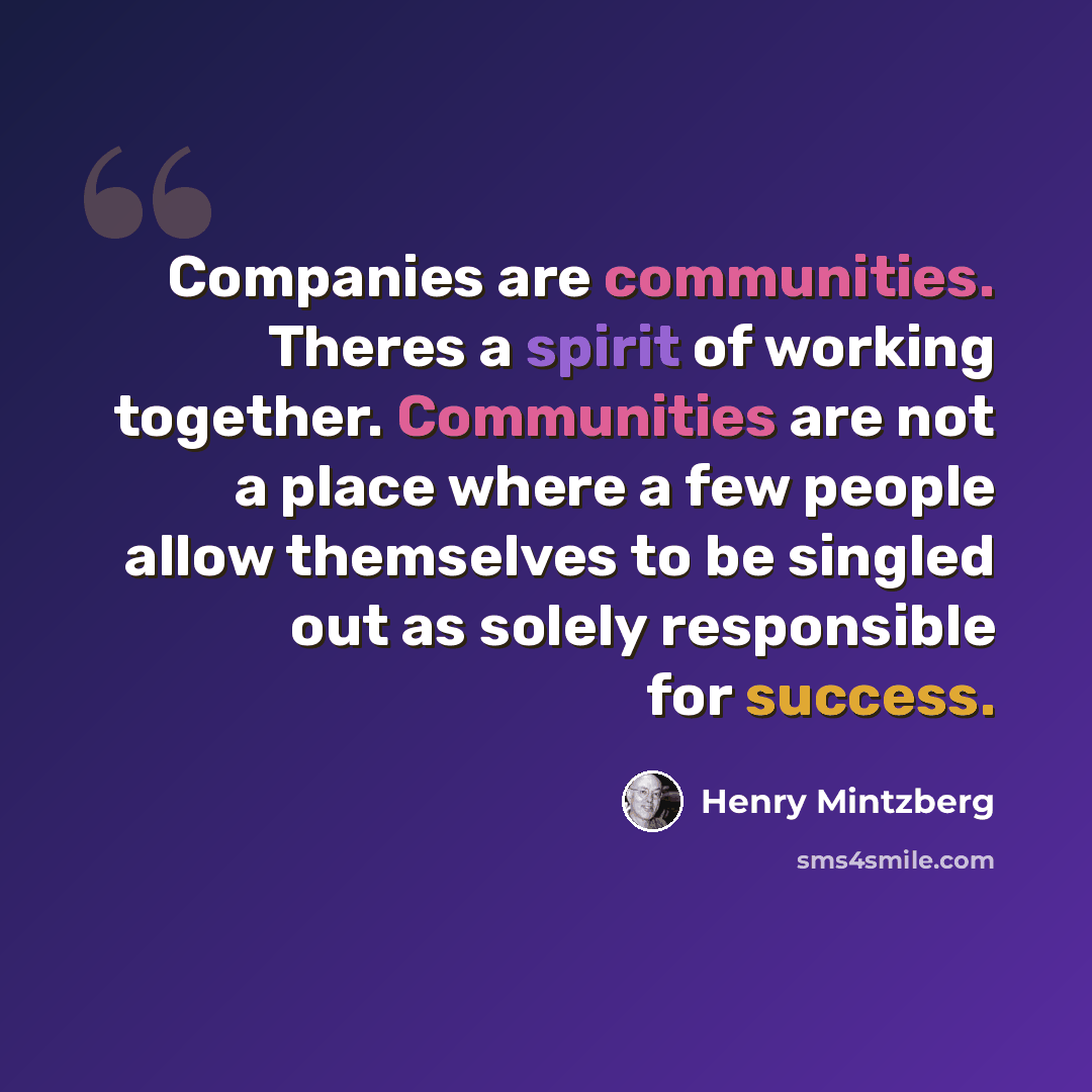 “Companies are communities. Theres a spirit of working together. Communities are not a place where a few people allow themselves to be singled out as solely responsible for success.” quote by Henry Mintzberg
