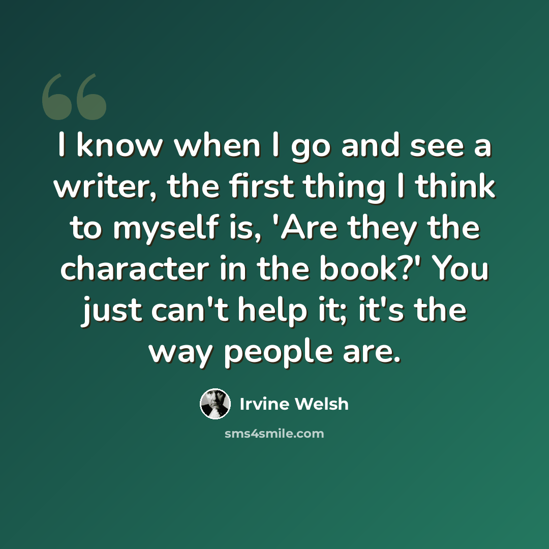 “I know when I go and see a writer, the first thing I think to myself is, 'Are they the character in the book?' You just can't help it; it's the way people are.” quote by Irvine Welsh