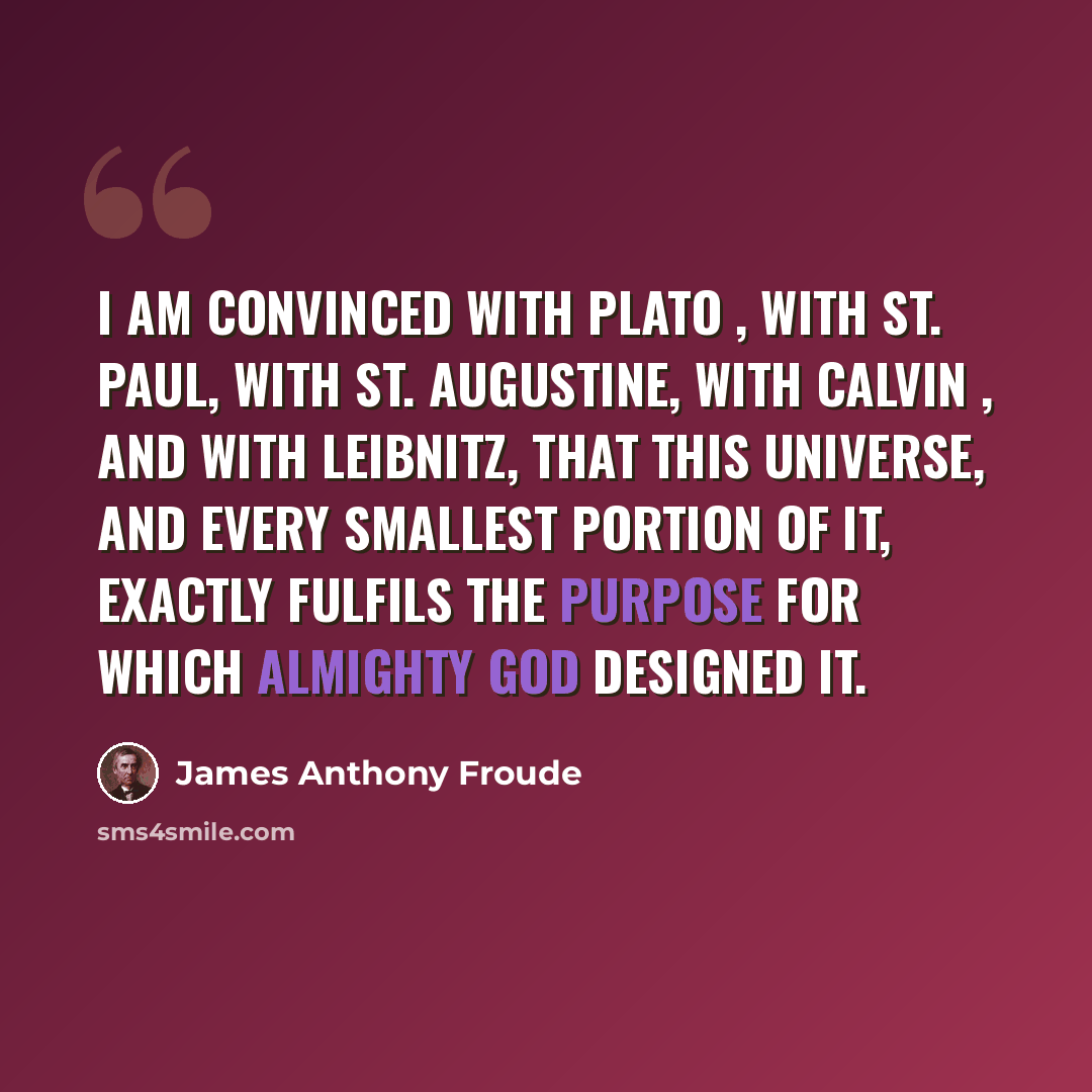 “I am convinced with Plato , with St. Paul, with St. Augustine, with Calvin , and with Leibnitz, that this universe, and every smallest portion of it, exactly fulfils the purpose for which Almighty God designed it.” quote by James Anthony Froude