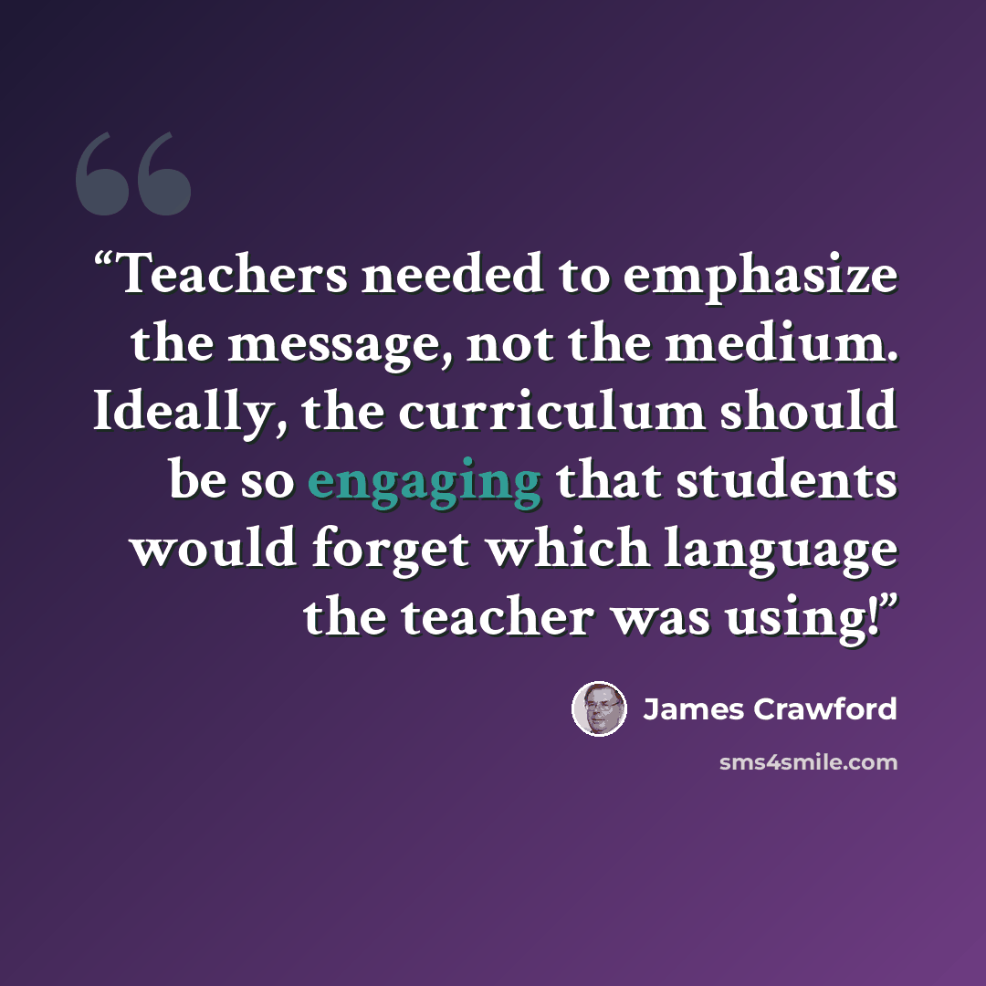 “Teachers needed to emphasize the message, not the medium. Ideally, the curriculum should be so engaging that students would forget which language the teacher was using!” quote by James Crawford