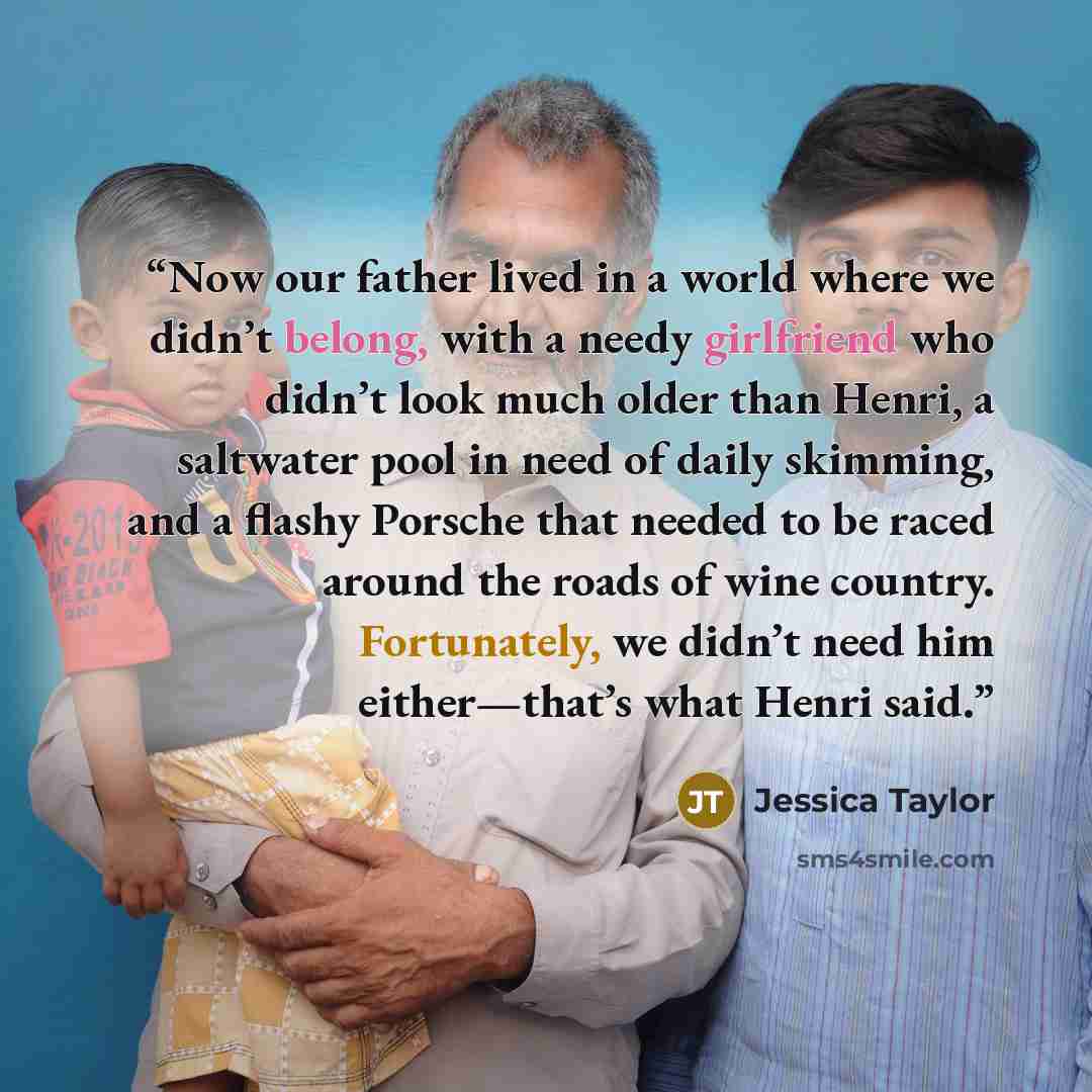 “Now our father lived in a world where we didn’t belong, with a needy girlfriend who didn’t look much older than Henri, a saltwater pool in need of daily skimming, and a flashy Porsche that needed to be raced around the roads of wine country. Fortunately, we didn’t need him either—that’s what Henri…” quote by Jessica Taylor