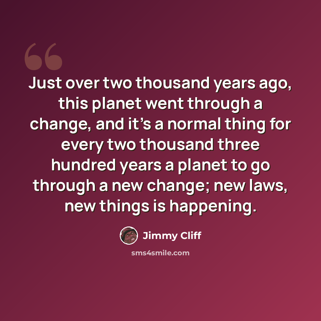 “Just over two thousand years ago, this planet went through a change, and it's a normal thing for every two thousand three hundred years a planet to go through a new change; new laws, new things is happening.” quote by Jimmy Cliff