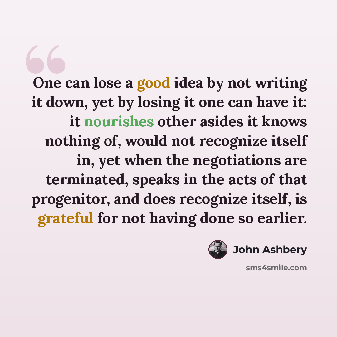 “One can lose a good idea by not writing it down, yet by losing it one can have it: it nourishes other asides it knows nothing of, would not recognize itself in, yet when the negotiations are terminated, speaks in the acts of that progenitor, and does recognize itself, is grateful for not having…” quote by John Ashbery