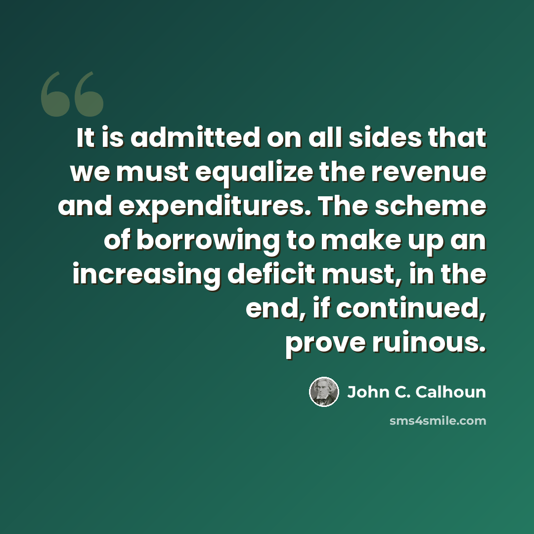 “It is admitted on all sides that we must equalize the revenue and expenditures. The scheme of borrowing to make up an increasing deficit must, in the end, if continued, prove ruinous.” quote by John C. Calhoun
