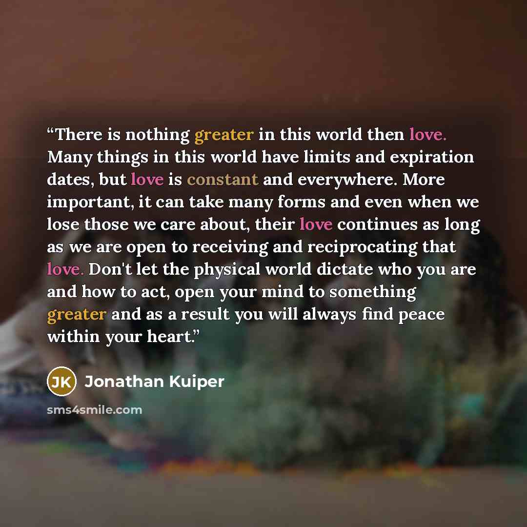 “There is nothing greater in this world then love. Many things in this world have limits and expiration dates, but love is constant and everywhere. More important, it can take many forms and even when we lose those we care about, their love continues as long as we are open to receiving and…” quote by Jonathan Kuiper