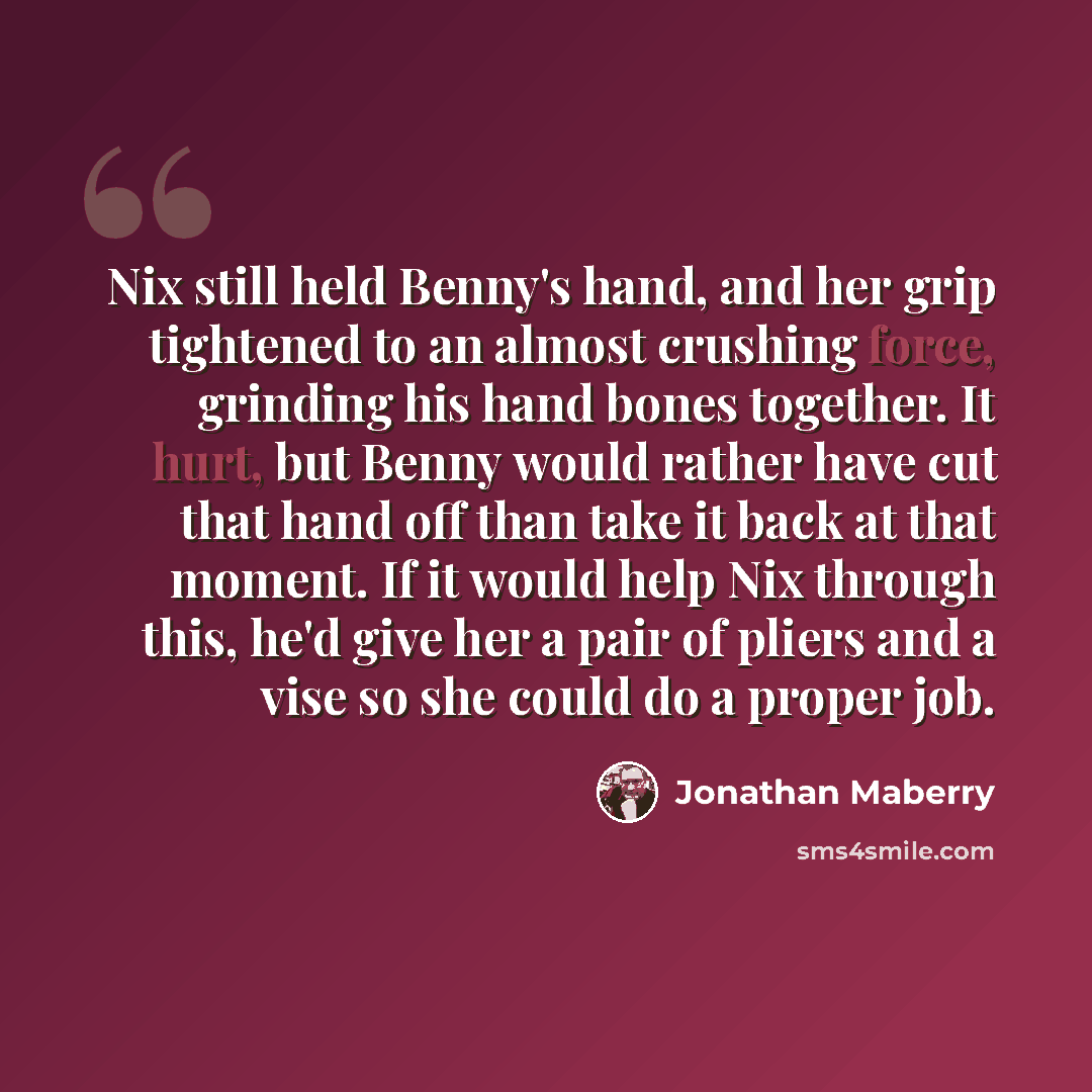 “Nix still held Benny's hand, and her grip tightened to an almost crushing force, grinding his hand bones together. It hurt, but Benny would rather have cut that hand off than take it back at that moment. If it would help Nix through this, he'd give her a pair of pliers and a vise so she could do a…” quote by Jonathan Maberry