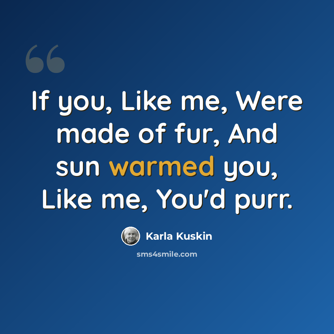 “If you, Like me, Were made of fur, And sun warmed you, Like me, You'd purr.” quote by Karla Kuskin