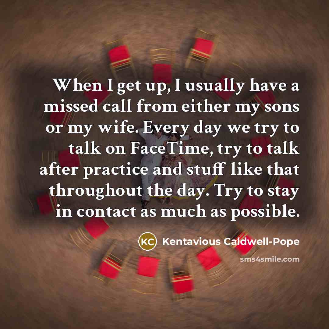“When I get up, I usually have a missed call from either my sons or my wife. Every day we try to talk on FaceTime, try to talk after practice and stuff like that throughout the day. Try to stay in contact as much as possible.” quote by Kentavious Caldwell-Pope