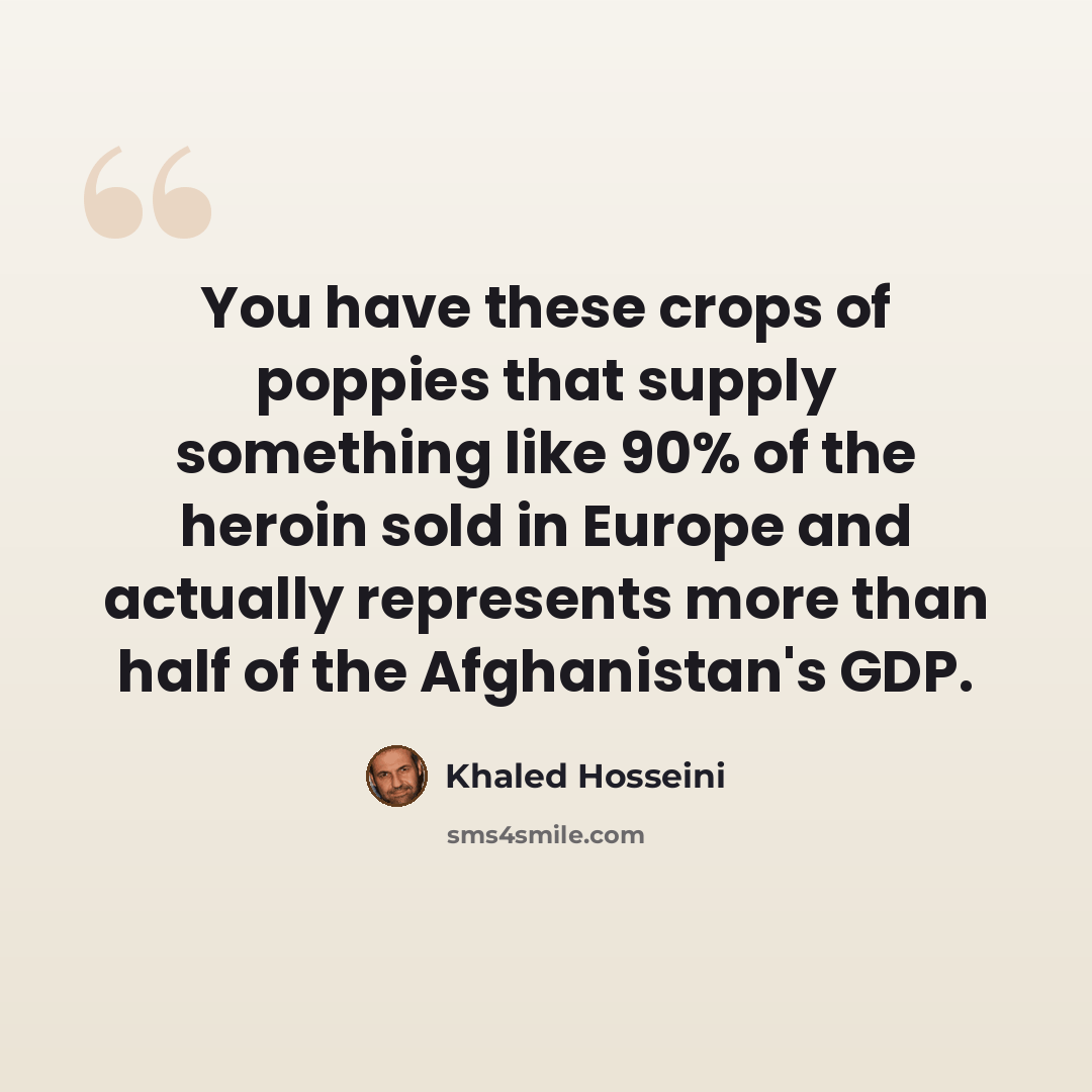 “You have these crops of poppies that supply something like 90% of the heroin sold in Europe and actually represents more than half of the Afghanistan's GDP.” quote by Khaled Hosseini