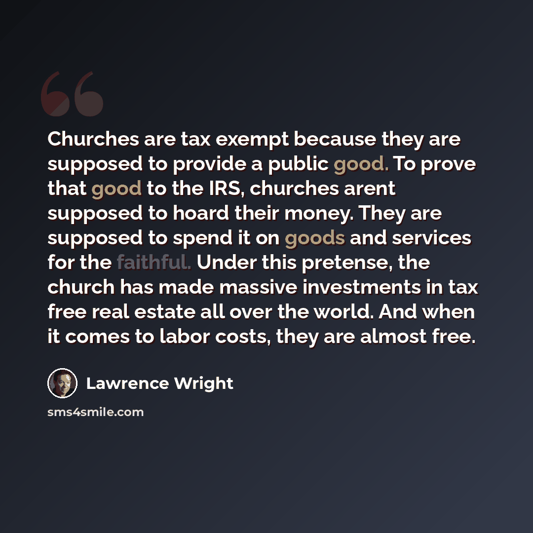 “Churches are tax exempt because they are supposed to provide a public good. To prove that good to the IRS, churches arent supposed to hoard their money. They are supposed to spend it on goods and services for the faithful. Under this pretense, the church has made massive investments in tax free…” quote by Lawrence Wright