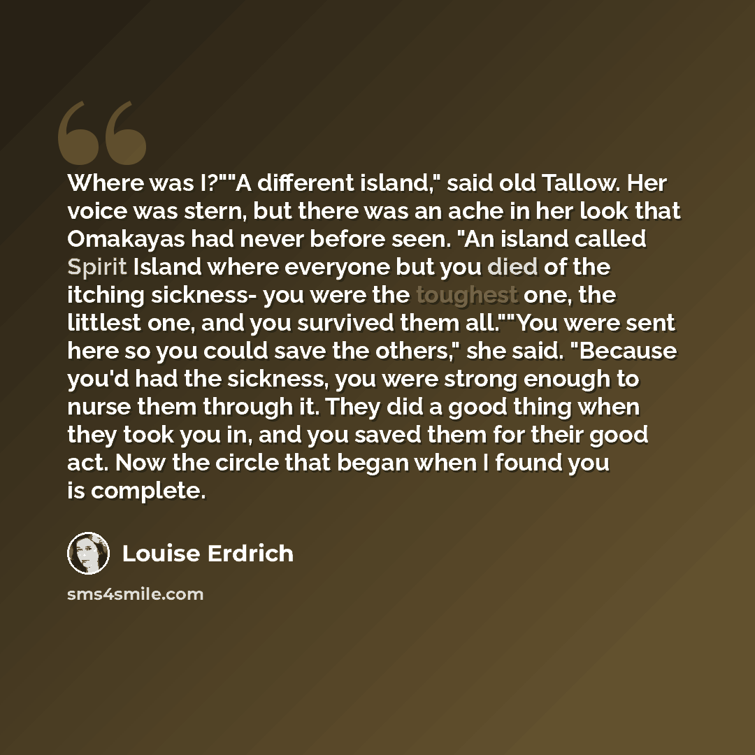 “Where was I?""A different island," said old Tallow. Her voice was stern, but there was an ache in her look that Omakayas had never before seen. "An island called Spirit Island where everyone but you died of the itching sickness- you were the toughest one, the littlest one, and you survived them…” quote by Louise Erdrich