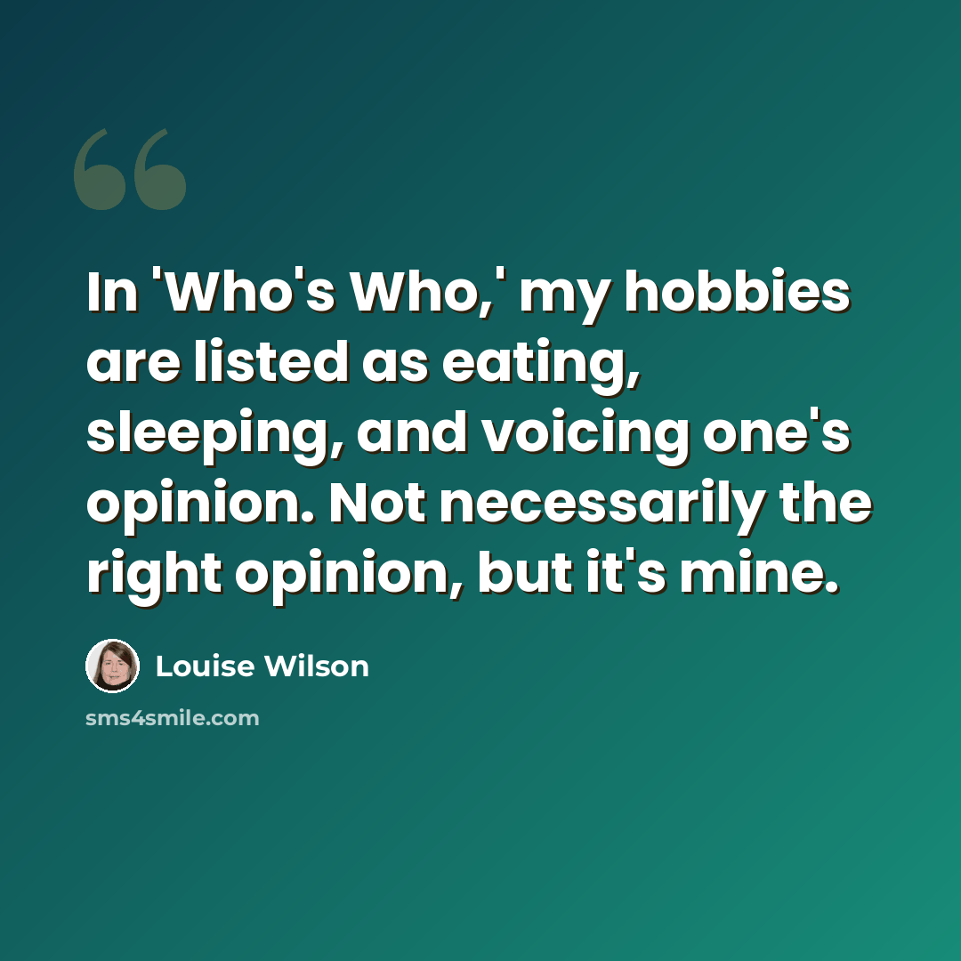 “In 'Who's Who,' my hobbies are listed as eating, sleeping, and voicing one's opinion. Not necessarily the right opinion, but it's mine.” quote by Louise Wilson