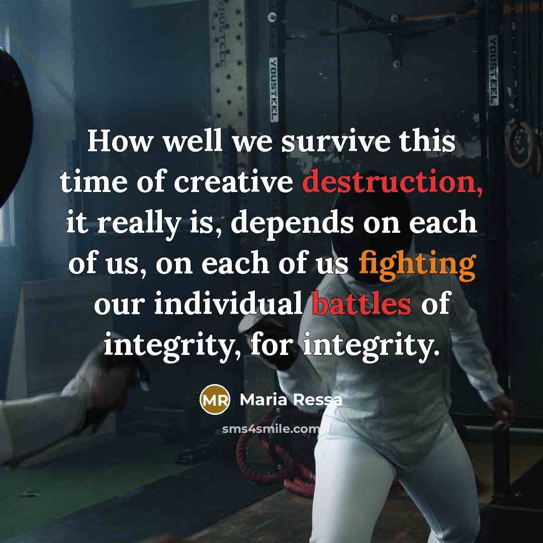 “How well we survive this time of creative destruction, it really is, depends on each of us, on each of us fighting our individual battles of integrity, for integrity.” quote by Maria Ressa