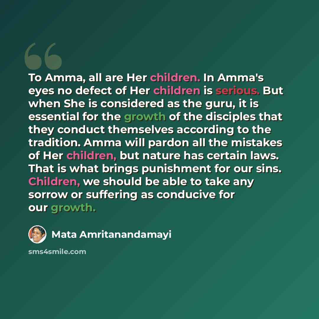 “To Amma, all are Her children. In Amma's eyes no defect of Her children is serious. But when She is considered as the guru, it is essential for the growth of the disciples that they conduct themselves according to the tradition. Amma will pardon all the mistakes of Her children, but nature has…” quote by Mata Amritanandamayi