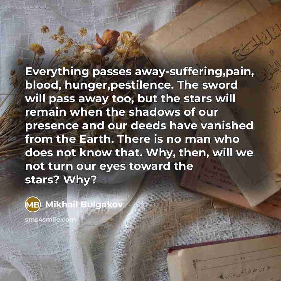 “Everything passes away-suffering,pain, blood, hunger,pestilence. The sword will pass away too, but the stars will remain when the shadows of our presence and our deeds have vanished from the Earth. There is no man who does not know that. Why, then, will we not turn our eyes toward the stars? Why?” quote by Mikhail Bulgakov