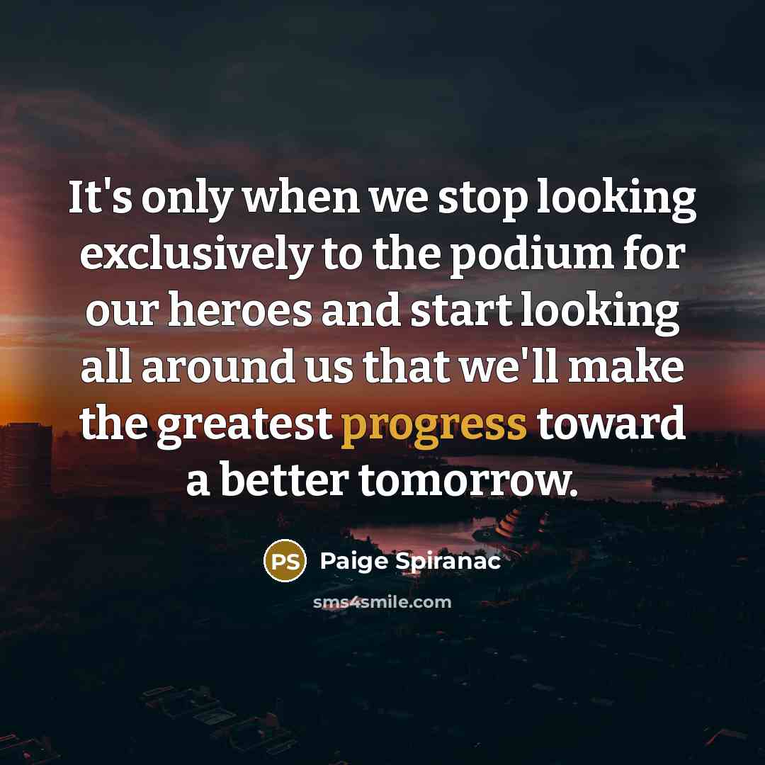 “It's only when we stop looking exclusively to the podium for our heroes and start looking all around us that we'll make the greatest progress toward a better tomorrow.” quote by Paige Spiranac