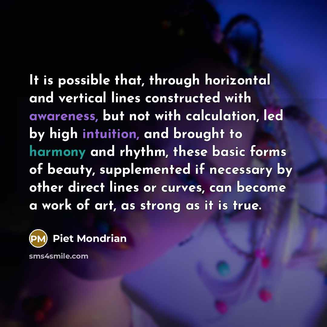 “It is possible that, through horizontal and vertical lines constructed with awareness, but not with calculation, led by high intuition, and brought to harmony and rhythm, these basic forms of beauty, supplemented if necessary by other direct lines or curves, can become a work of art, as strong as…” quote by Piet Mondrian