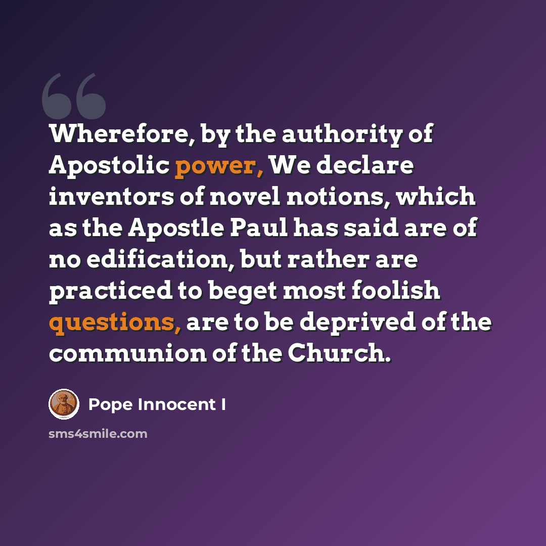 “Wherefore, by the authority of Apostolic power, We declare inventors of novel notions, which as the Apostle Paul has said are of no edification, but rather are practiced to beget most foolish questions, are to be deprived of the communion of the Church.” quote by Pope Innocent I