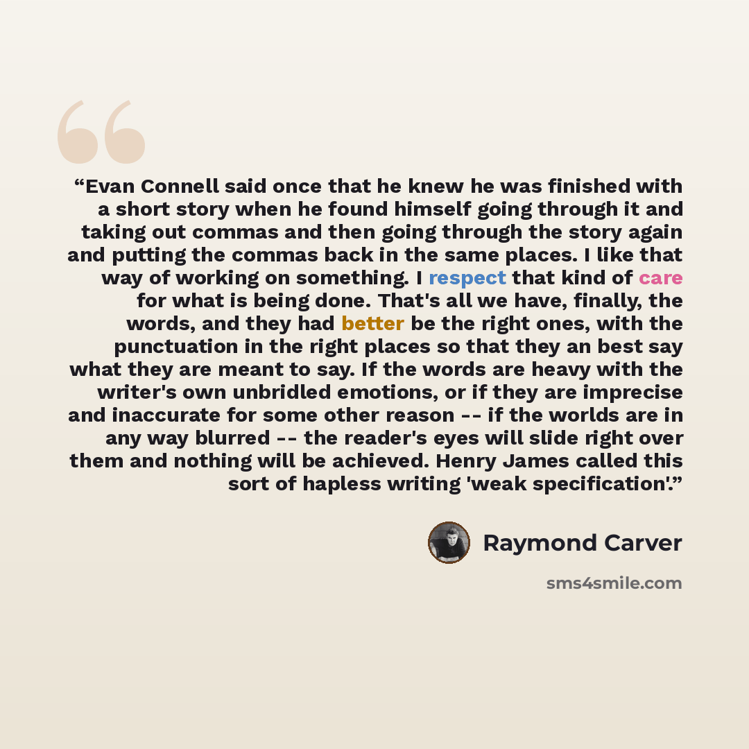 “Evan Connell said once that he knew he was finished with a short story when he found himself going through it and taking out commas and then going through the story again and putting the commas back in the same places. I like that way of working on something. I respect that kind of care for what…” quote by Raymond Carver