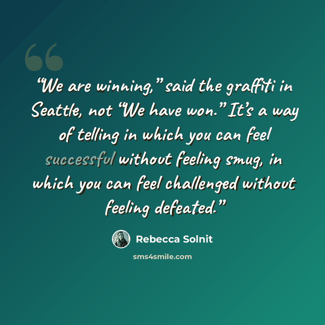 “We are winning,” said the graffiti in Seattle, not “We have won.” It’s a way of telling in which you can feel successful without feeling smug, in which you can feel challenged without feeling defeated.” quote by Rebecca Solnit