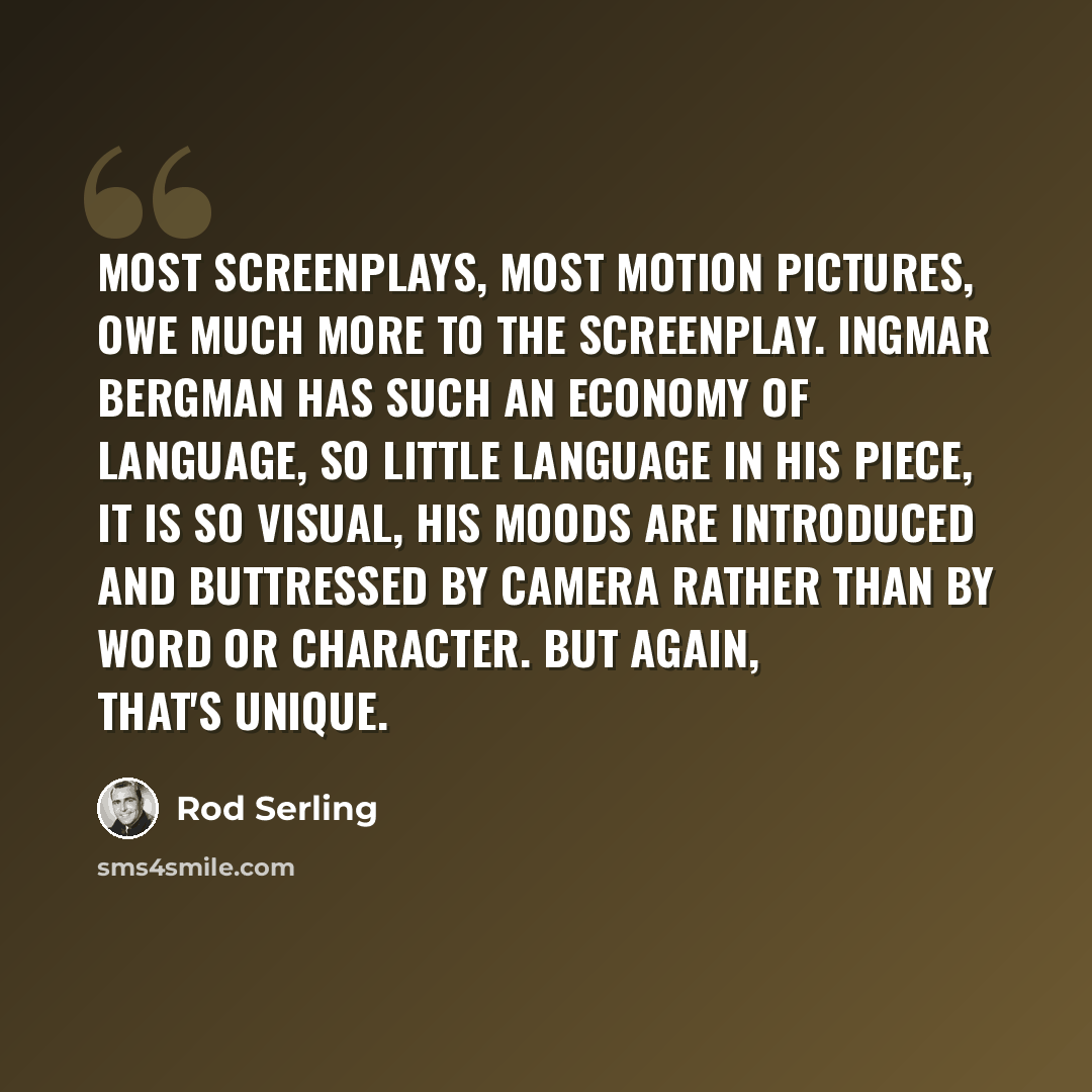 “Most screenplays, most motion pictures, owe much more to the screenplay. Ingmar Bergman has such an economy of language, so little language in his piece, it is so visual, his moods are introduced and buttressed by camera rather than by word or character. But again, that's unique.” quote by Rod Serling