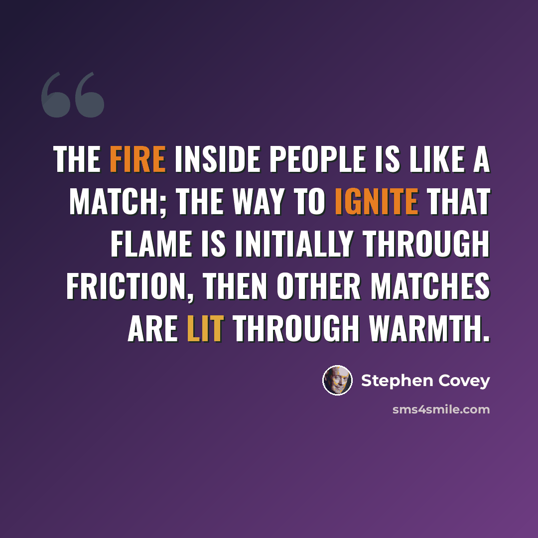“The fire inside people is like a match; the way to ignite that flame is initially through friction, then other matches are lit through warmth.” quote by Stephen Covey