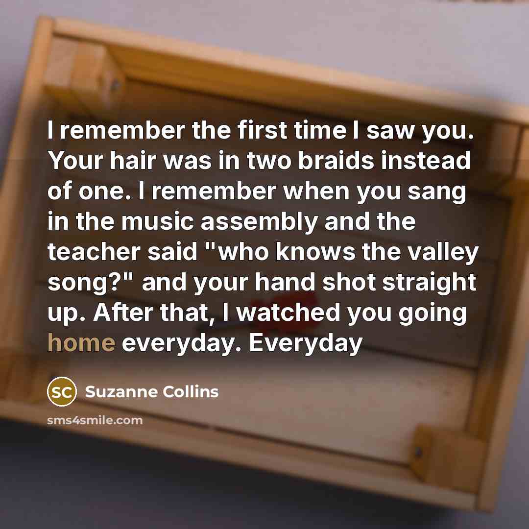 “I remember the first time I saw you. Your hair was in two braids instead of one. I remember when you sang in the music assembly and the teacher said "who knows the valley song?" and your hand shot straight up. After that, I watched you going home everyday. Everyday” quote by Suzanne Collins