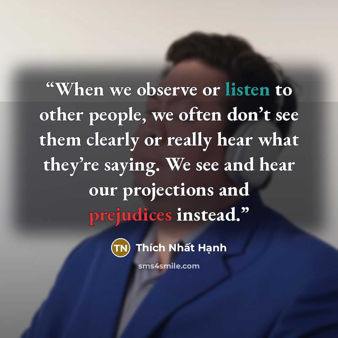 “When we observe or listen to other people, we often don’t see them clearly or really hear what they’re saying. We see and hear our projections and prejudices instead.” quote by Thich Nhat Hanh