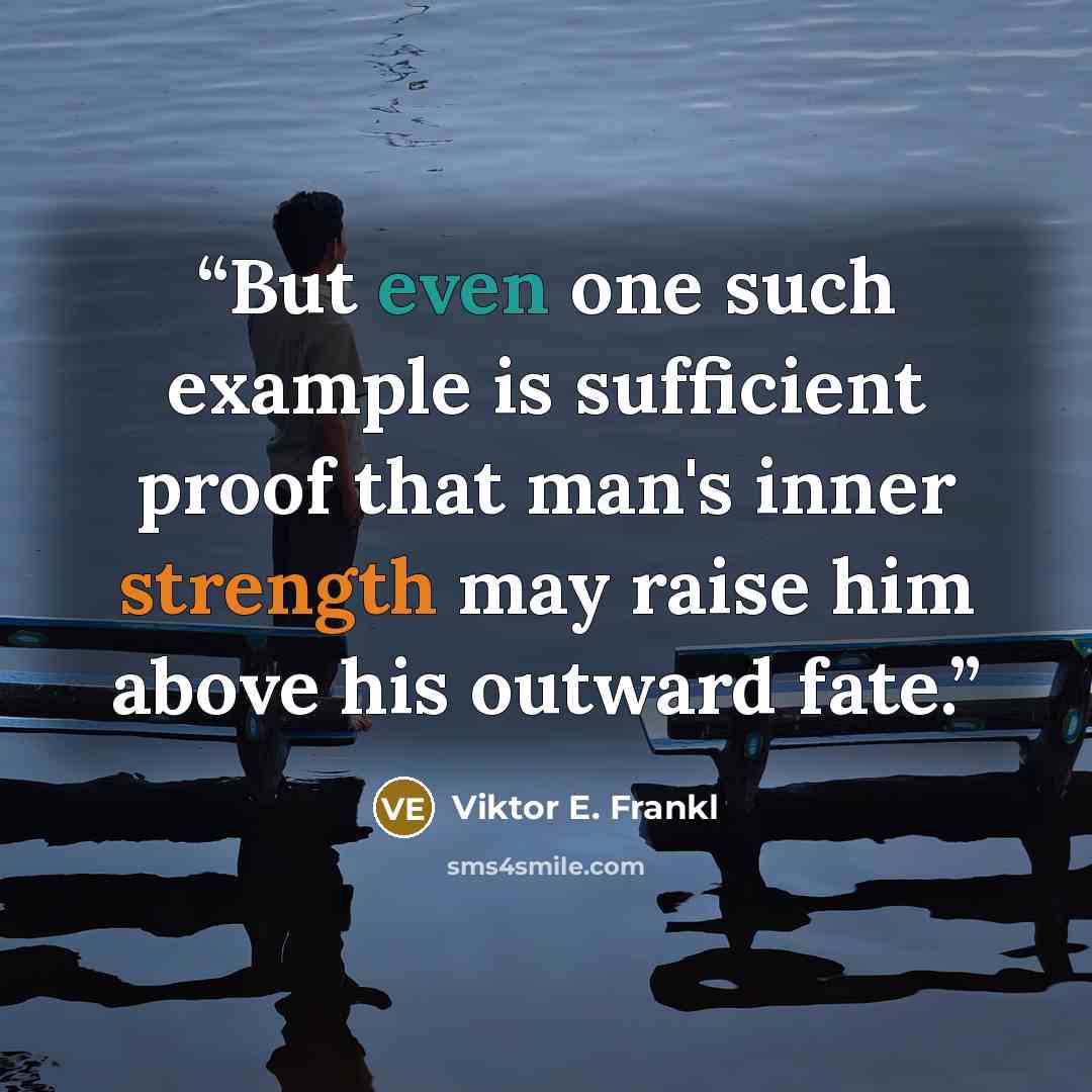 “But even one such example is sufficient proof that man's inner strength may raise him above his outward fate.” quote by Viktor E. Frankl
