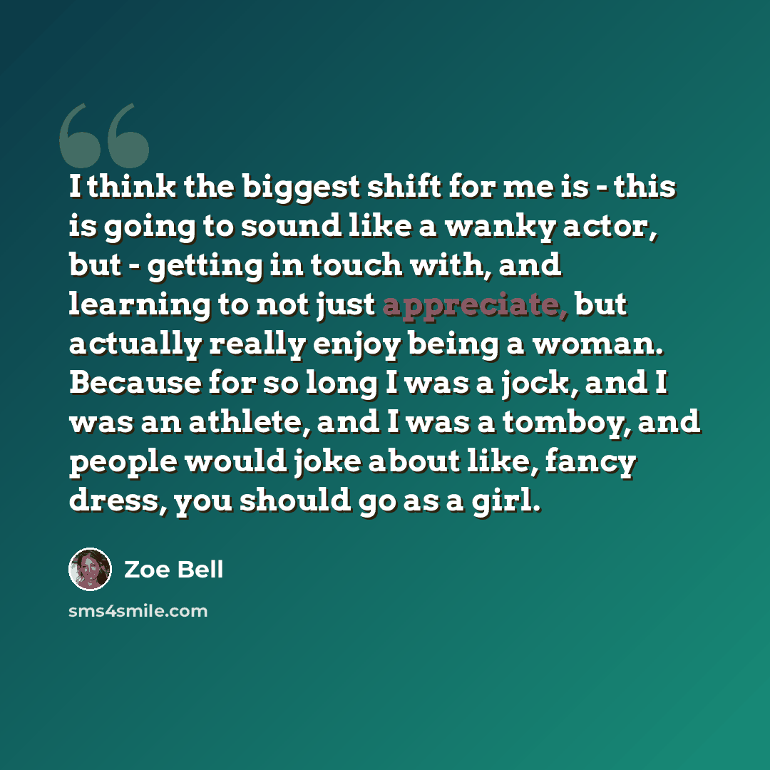“I think the biggest shift for me is - this is going to sound like a wanky actor, but - getting in touch with, and learning to not just appreciate, but actually really enjoy being a woman. Because for so long I was a jock, and I was an athlete, and I was a tomboy, and people would joke about like…” quote by Zoe Bell