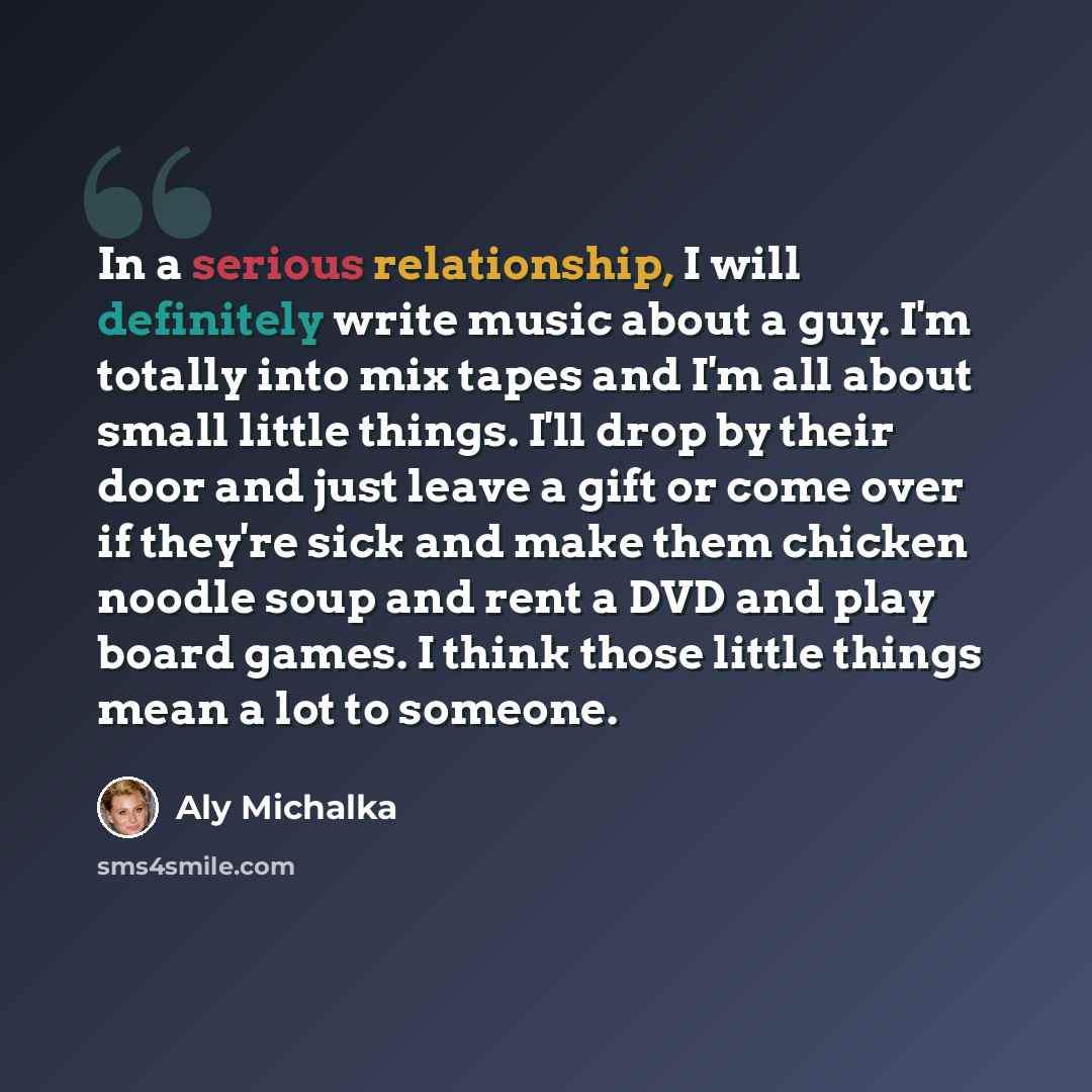 “In a serious relationship, I will definitely write music about a guy. I'm totally into mix tapes and I'm all about small little things. I'll drop by their door and just leave a gift or come over if they're sick and make them chicken noodle soup and rent a DVD and play board games. I think those…” quote by Aly Michalka