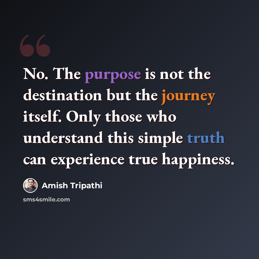 “No. The purpose is not the destination but the journey itself. Only those who understand this simple truth can experience true happiness.” quote by Amish Tripathi