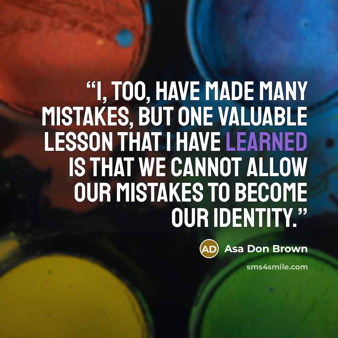 “I, too, have made many mistakes, but one valuable lesson that I have learned is that we cannot allow our mistakes to become our identity.” quote by Asa Don Brown