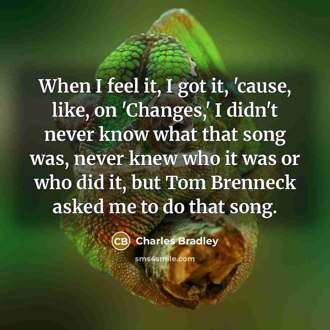 “When I feel it, I got it, 'cause, like, on 'Changes,' I didn't never know what that song was, never knew who it was or who did it, but Tom Brenneck asked me to do that song.” quote by Charles Bradley