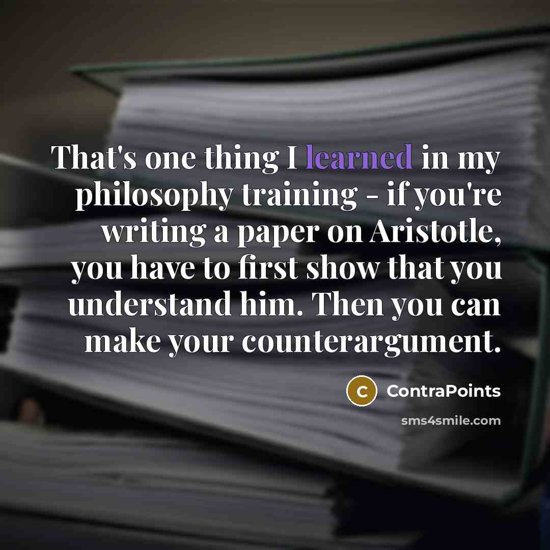 “That's one thing I learned in my philosophy training - if you're writing a paper on Aristotle, you have to first show that you understand him. Then you can make your counterargument.” quote by ContraPoints