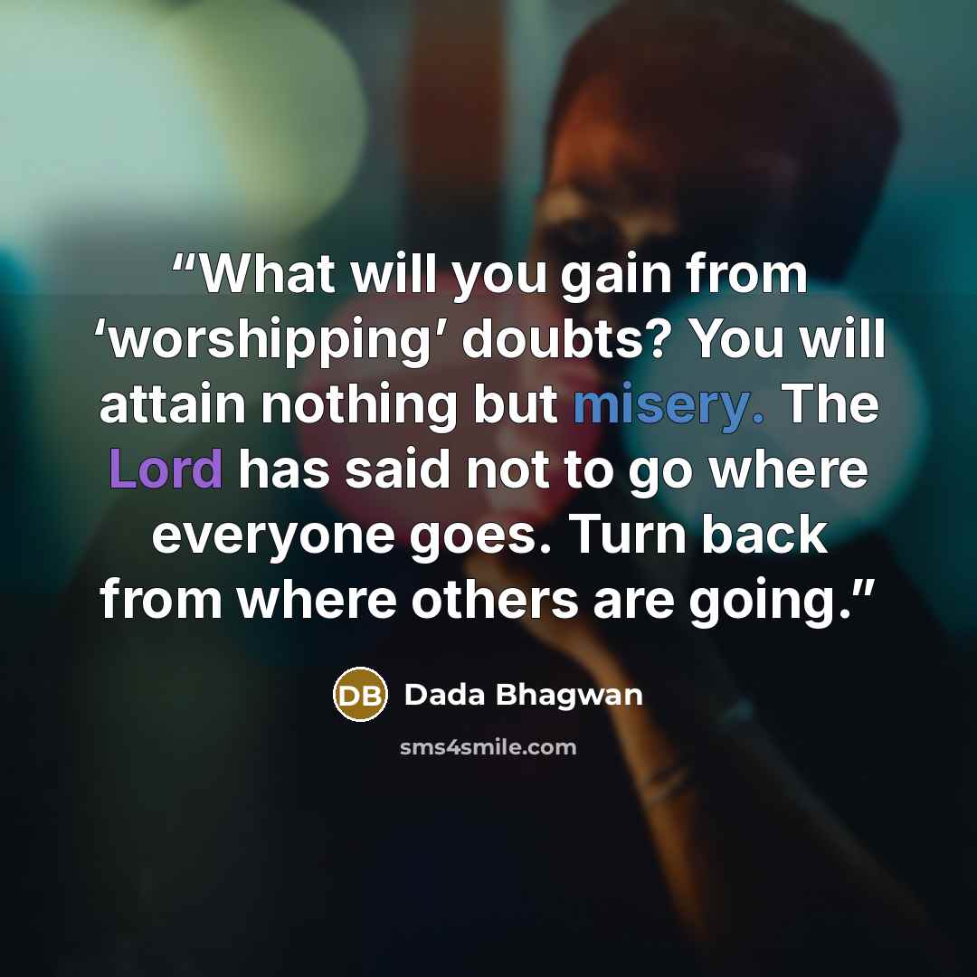 “What will you gain from ‘worshipping’ doubts? You will attain nothing but misery. The Lord has said not to go where everyone goes. Turn back from where others are going.” quote by Dada Bhagwan