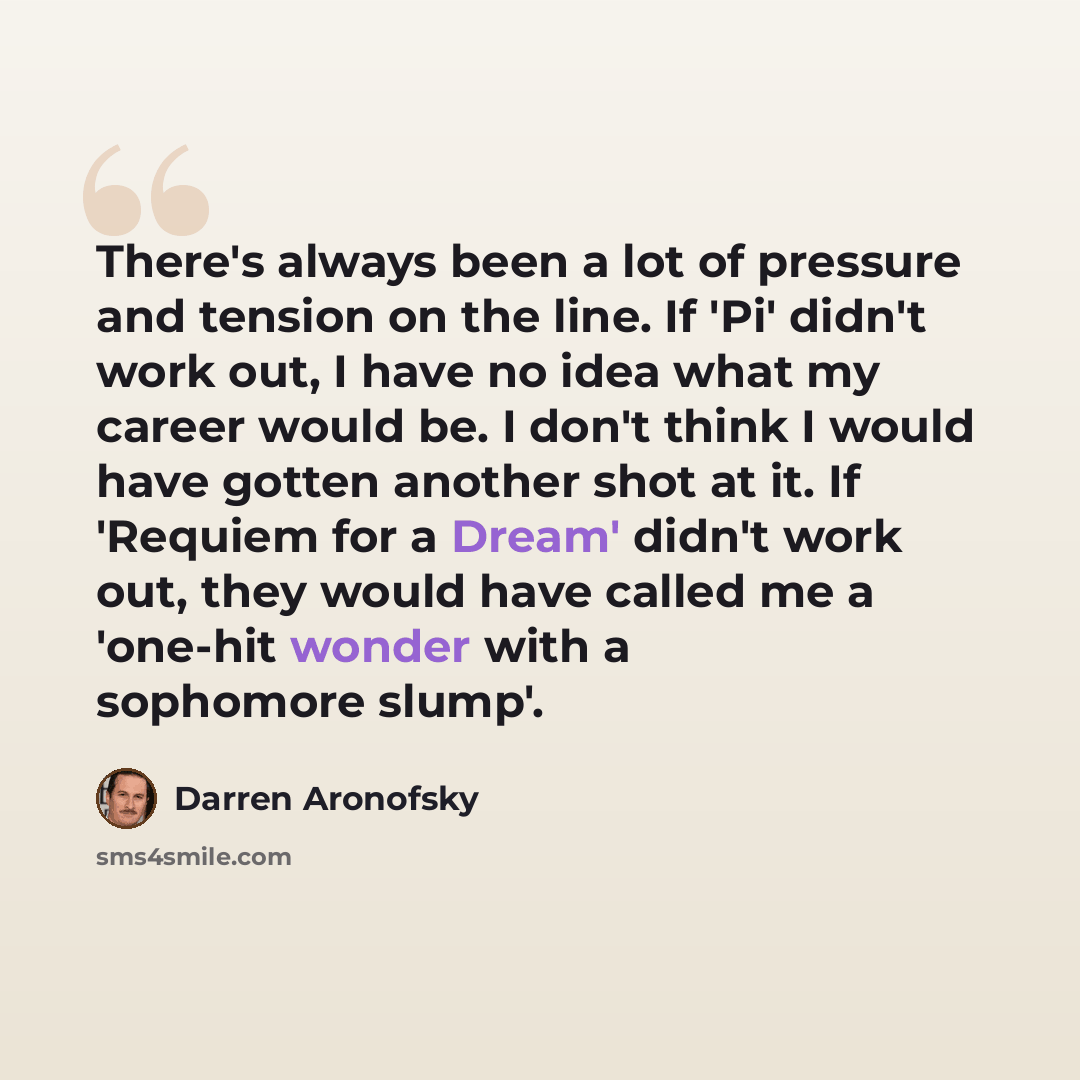 “There's always been a lot of pressure and tension on the line. If 'Pi' didn't work out, I have no idea what my career would be. I don't think I would have gotten another shot at it. If 'Requiem for a Dream' didn't work out, they would have called me a 'one-hit wonder with a sophomore slump'.” quote by Darren Aronofsky