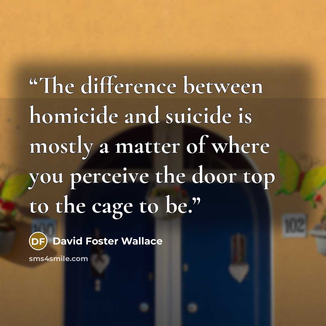 “The difference between homicide and suicide is mostly a matter of where you perceive the door top to the cage to be.” quote by David Foster Wallace
