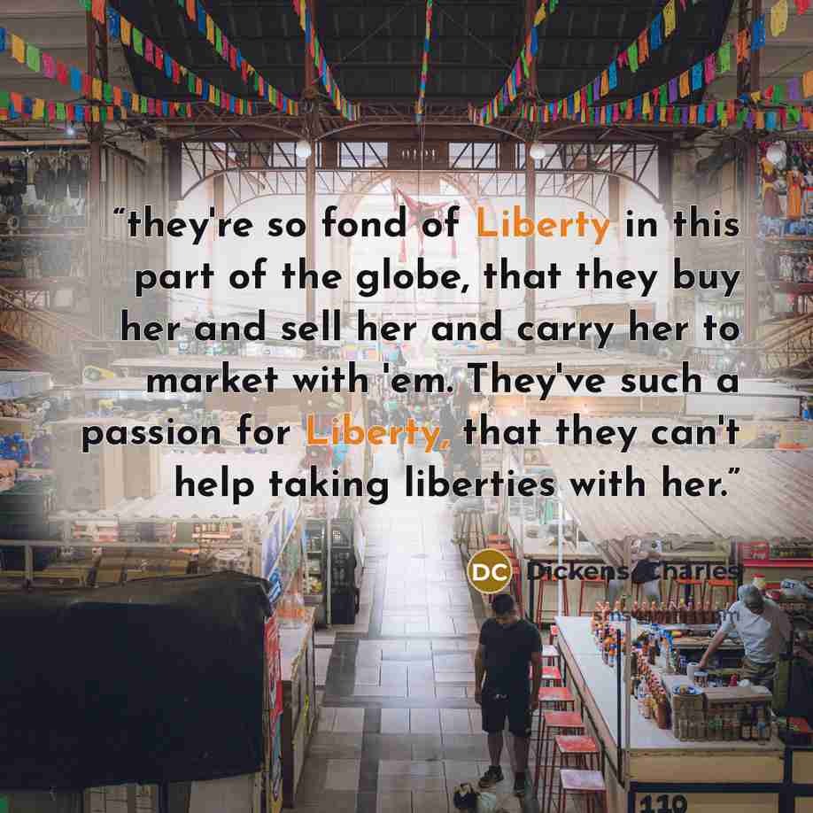 “they're so fond of Liberty in this part of the globe, that they buy her and sell her and carry her to market with 'em. They've such a passion for Liberty, that they can't help taking liberties with her.” quote by Dickens, Charles