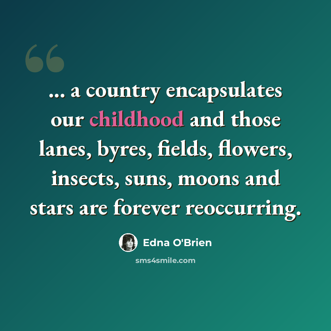 “... a country encapsulates our childhood and those lanes, byres, fields, flowers, insects, suns, moons and stars are forever reoccurring.” quote by Edna O'Brien