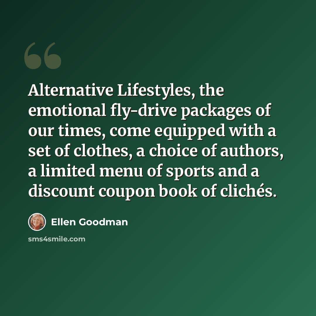 “Alternative Lifestyles, the emotional fly-drive packages of our times, come equipped with a set of clothes, a choice of authors, a limited menu of sports and a discount coupon book of clichés.” quote by Ellen Goodman