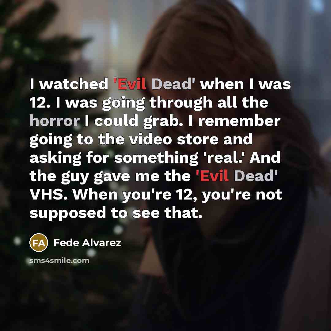 “I watched 'Evil Dead' when I was 12. I was going through all the horror I could grab. I remember going to the video store and asking for something 'real.' And the guy gave me the 'Evil Dead' VHS. When you're 12, you're not supposed to see that.” quote by Fede Alvarez