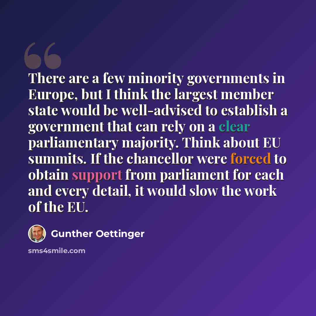 “There are a few minority governments in Europe, but I think the largest member state would be well-advised to establish a government that can rely on a clear parliamentary majority. Think about EU summits. If the chancellor were forced to obtain support from parliament for each and every detail…” quote by Gunther Oettinger