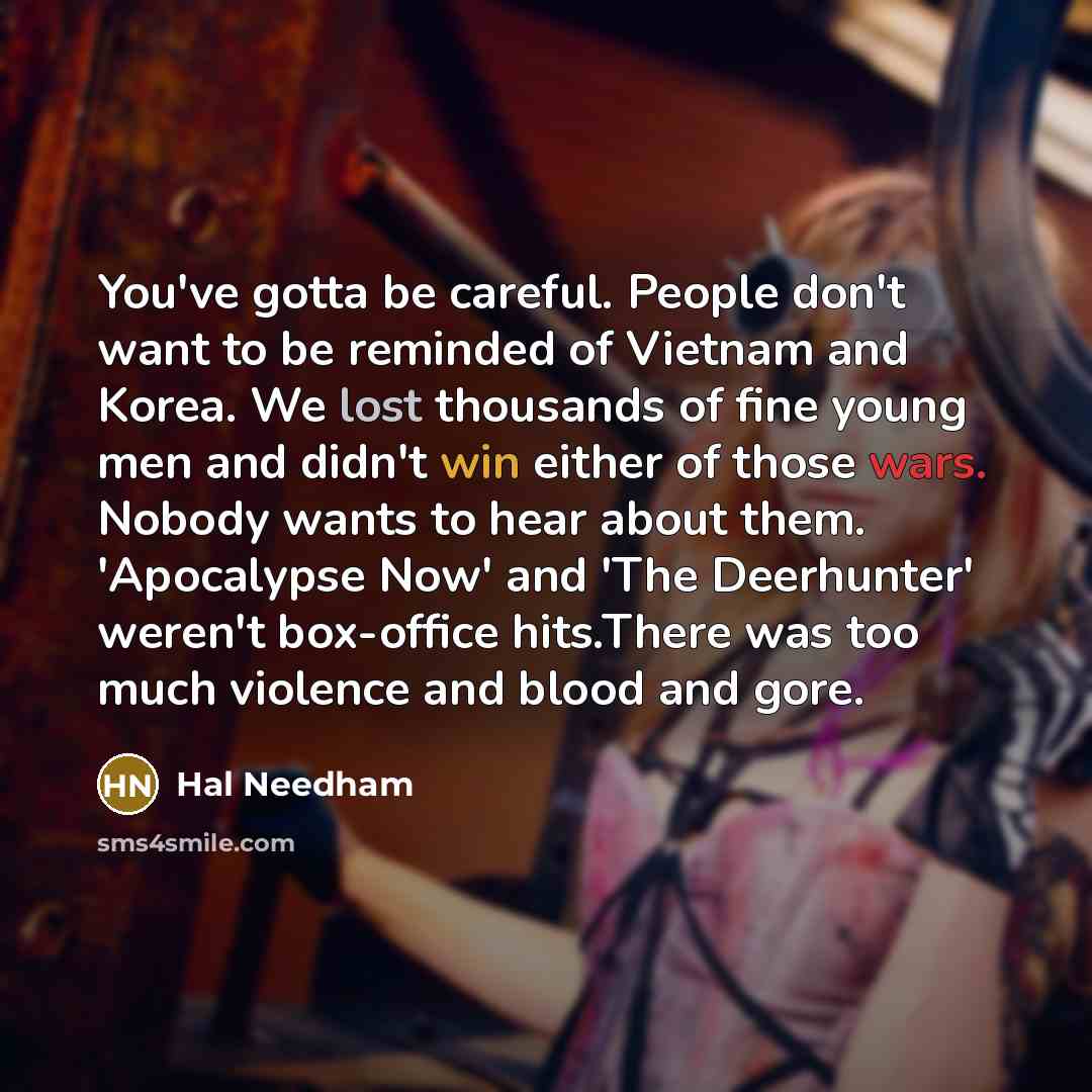 “You've gotta be careful. People don't want to be reminded of Vietnam and Korea. We lost thousands of fine young men and didn't win either of those wars. Nobody wants to hear about them. 'Apocalypse Now' and 'The Deerhunter' weren't box-office hits.There was too much violence and blood and gore.” quote by Hal Needham