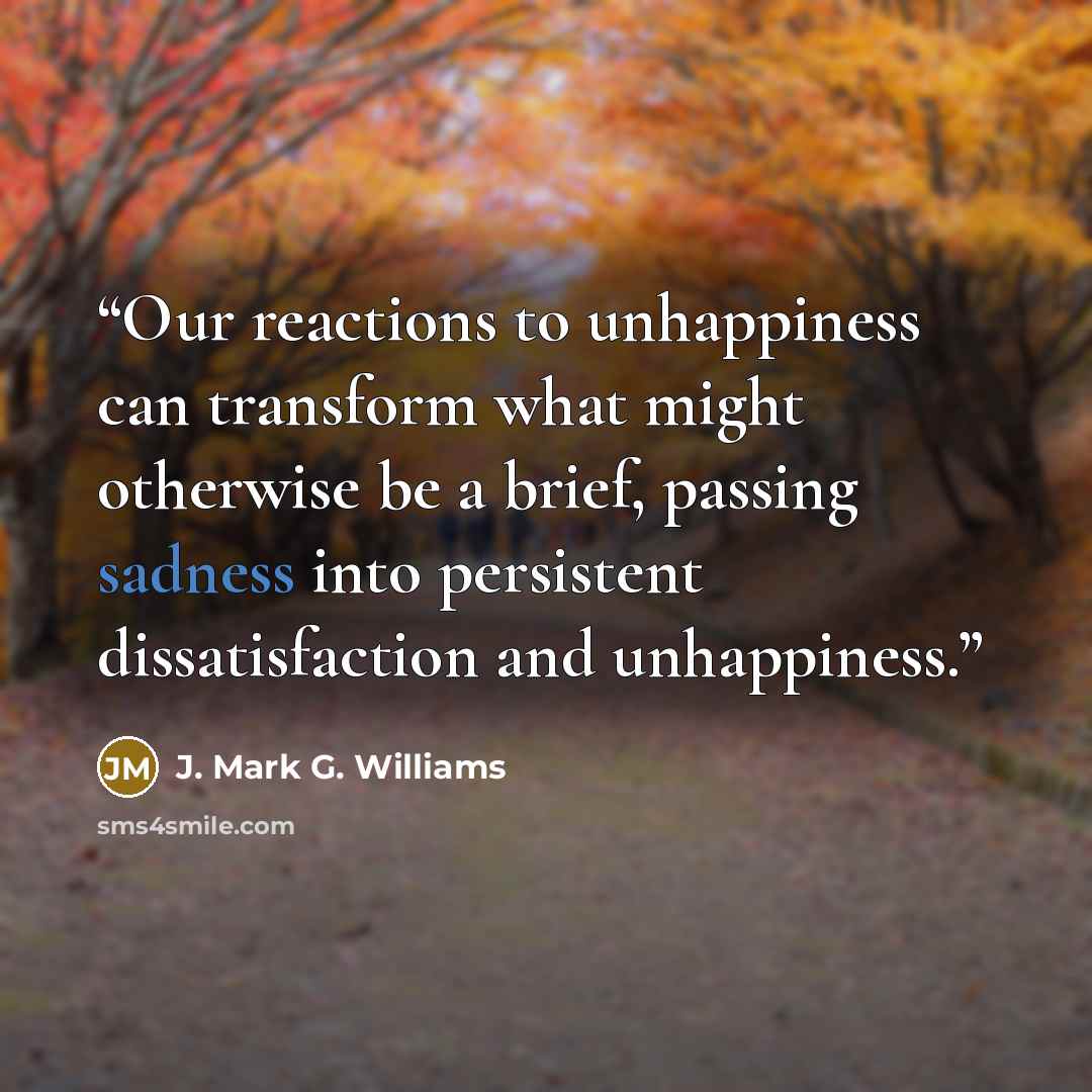 “Our reactions to unhappiness can transform what might otherwise be a brief, passing sadness into persistent dissatisfaction and unhappiness.” quote by J. Mark G. Williams