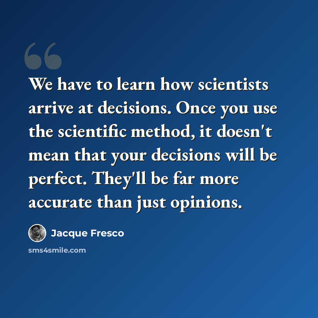 “We have to learn how scientists arrive at decisions. Once you use the scientific method, it doesn't mean that your decisions will be perfect. They'll be far more accurate than just opinions.” quote by Jacque Fresco