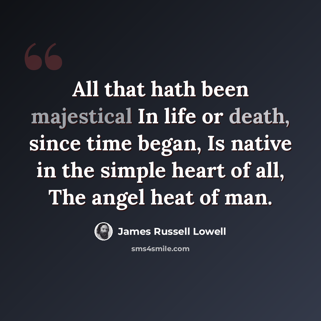 “All that hath been majestical In life or death, since time began, Is native in the simple heart of all, The angel heat of man.” quote by James Russell Lowell